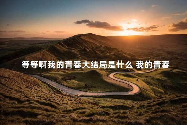 等等啊我的青春大结局是什么 我的青春遇见你大结局56集
